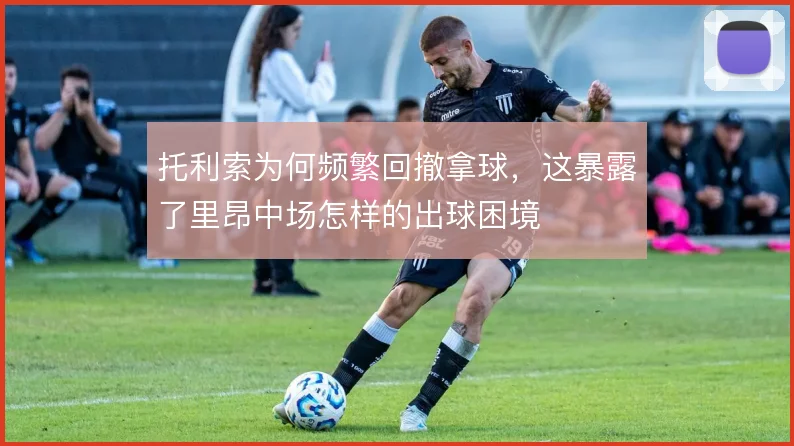 托利索为何频繁回撤拿球，这暴露了里昂中场怎样的出球困境