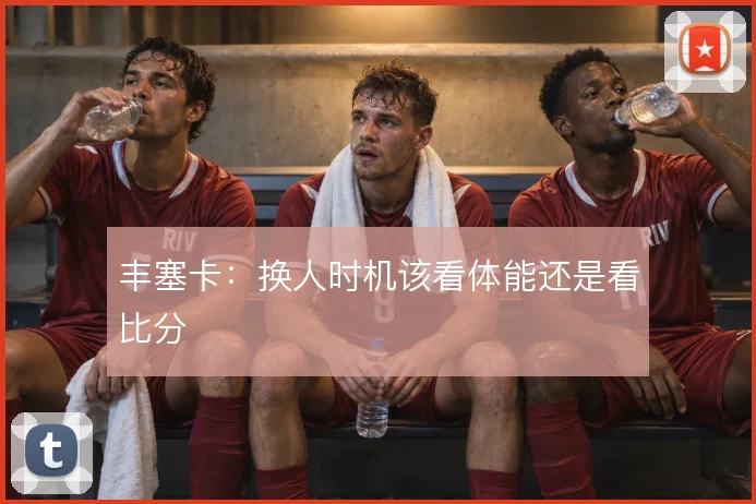 丰塞卡：换人时机该看体能还是看比分