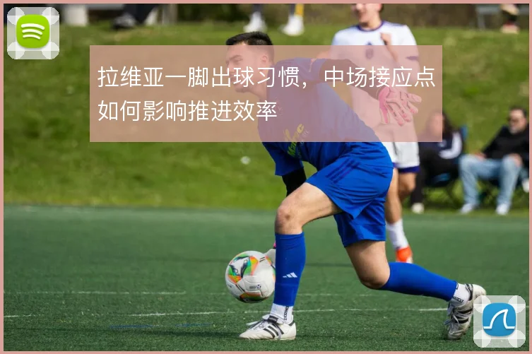 拉维亚一脚出球习惯,中场接应点如何影响推进效率