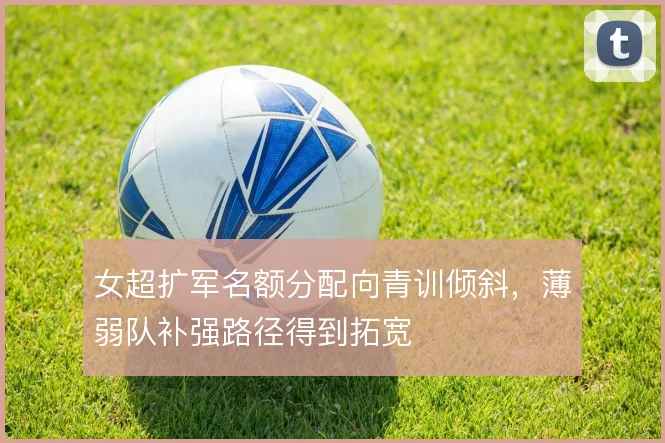 女超扩军名额分配向青训倾斜,薄弱队补强路径得到拓宽
