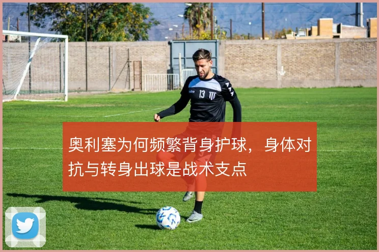 奥利塞为何频繁背身护球,身体对抗与转身出球是战术支点