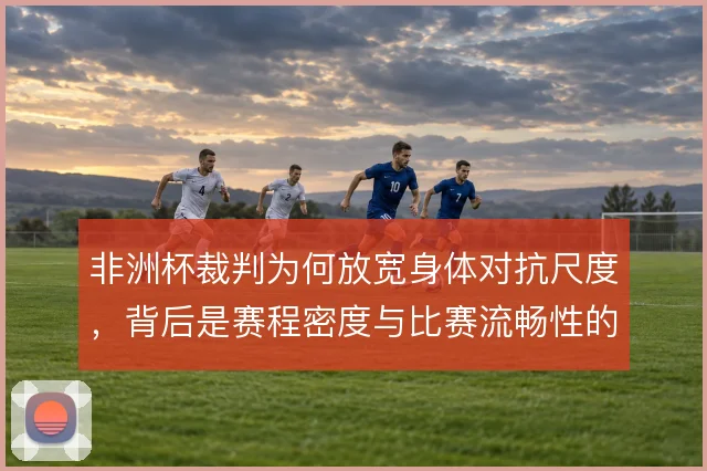 非洲杯裁判为何放宽身体对抗尺度,背后是赛程密度与比赛流畅性的权衡