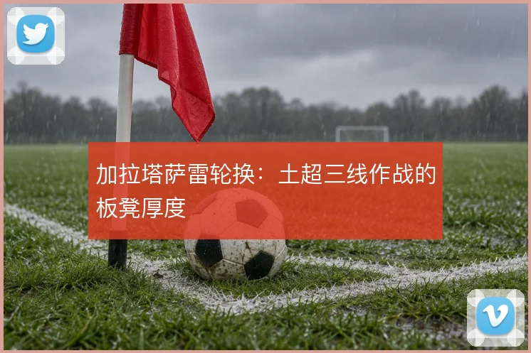 加拉塔萨雷轮换：土超三线作战的板凳厚度