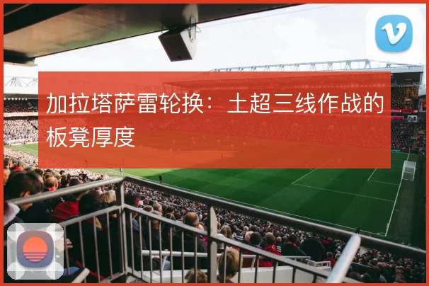 加拉塔萨雷轮换：土超三线作战的板凳厚度