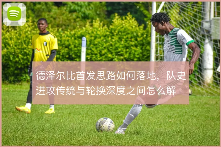 德泽尔比首发思路如何落地,队史进攻传统与轮换深度之间怎么解