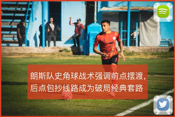 朗斯队史角球战术强调前点摆渡，后点包抄线路成为破局经典套路