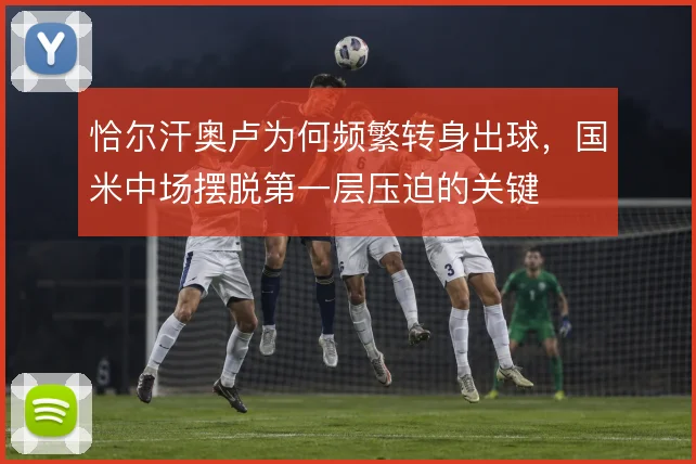 恰尔汗奥卢为何频繁转身出球,国米中场摆脱第一层压迫的关键