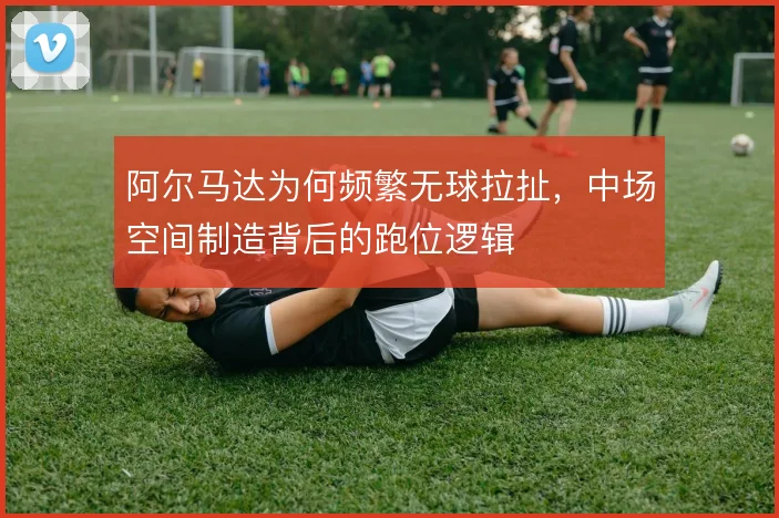 阿尔马达为何频繁无球拉扯，中场空间制造背后的跑位逻辑