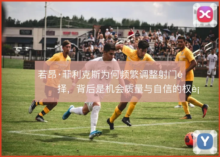 若昂·菲利克斯为何频繁调整射门选择，背后是机会质量与自信的权衡