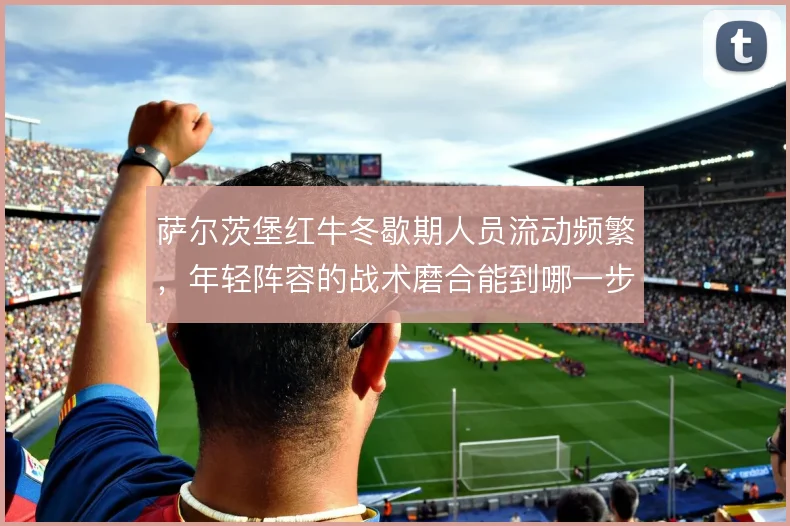 萨尔茨堡红牛冬歇期人员流动频繁，年轻阵容的战术磨合能到哪一步