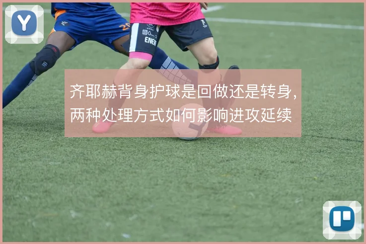 齐耶赫背身护球是回做还是转身，两种处理方式如何影响进攻延续