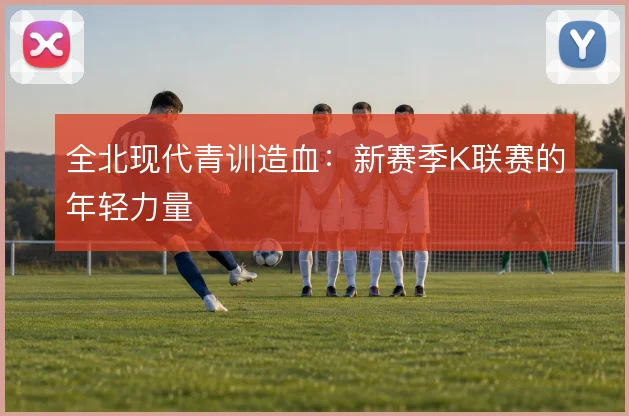 全北现代青训造血：新赛季K联赛的年轻力量