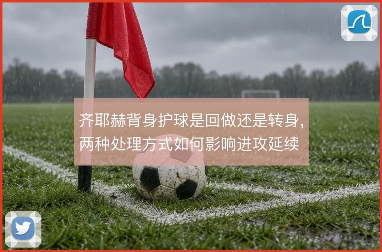 齐耶赫背身护球是回做还是转身，两种处理方式如何影响进攻延续