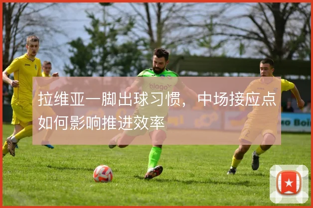 拉维亚一脚出球习惯，中场接应点如何影响推进效率