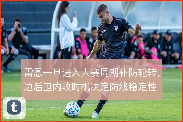 雷恩一旦进入大赛周期补防轮转，边后卫内收时机决定防线稳定性