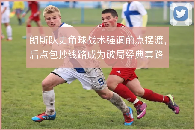 朗斯队史角球战术强调前点摆渡，后点包抄线路成为破局经典套路