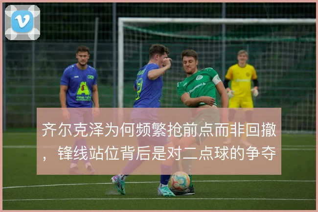 齐尔克泽为何频繁抢前点而非回撤,锋线站位背后是对二点球的争夺