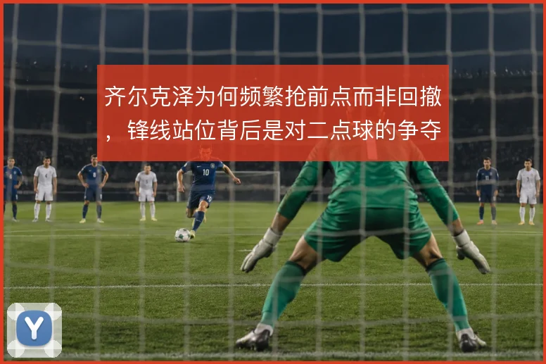 齐尔克泽为何频繁抢前点而非回撤，锋线站位背后是对二点球的争夺
