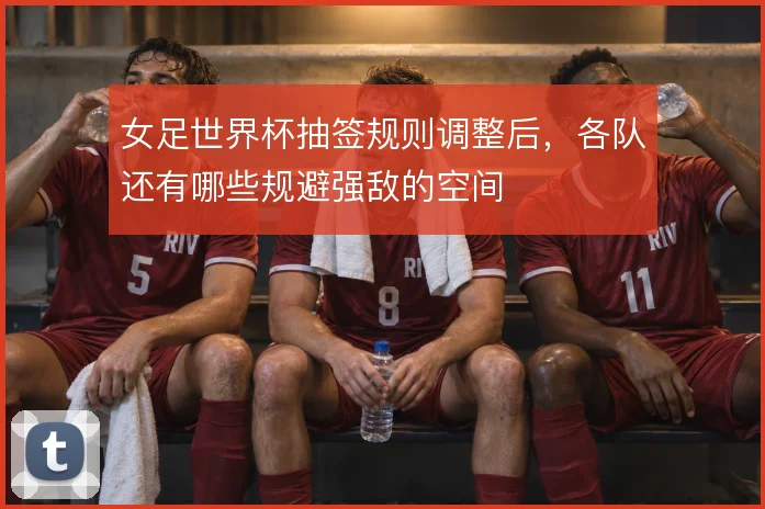 女足世界杯抽签规则调整后,各队还有哪些规避强敌的空间