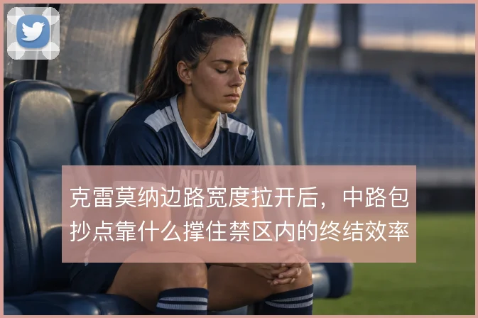克雷莫纳边路宽度拉开后,中路包抄点靠什么撑住禁区内的终结效率