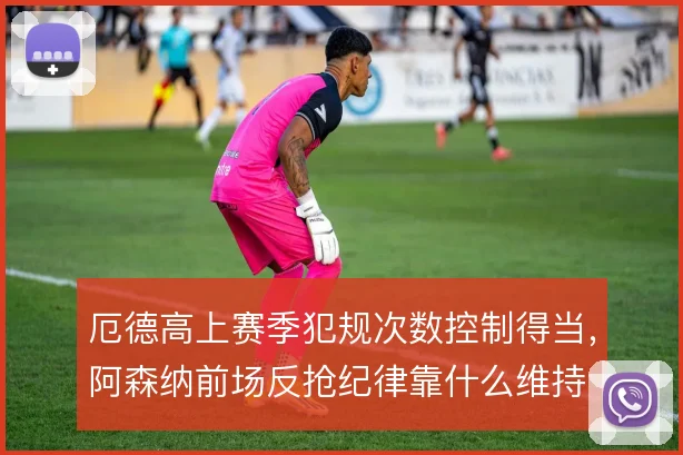 厄德高上赛季犯规次数控制得当,阿森纳前场反抢纪律靠什么维持