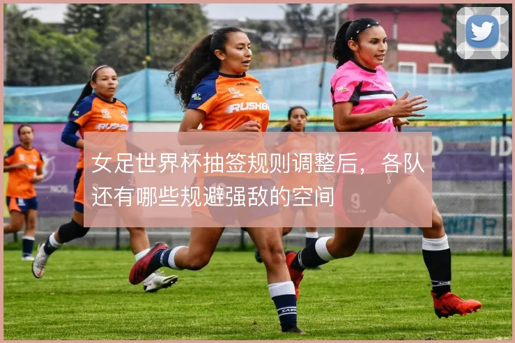 女足世界杯抽签规则调整后,各队还有哪些规避强敌的空间