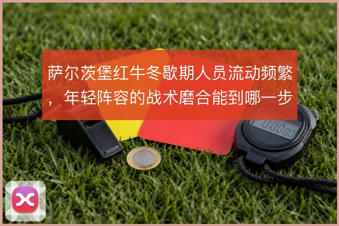萨尔茨堡红牛冬歇期人员流动频繁,年轻阵容的战术磨合能到哪一步