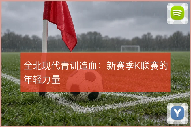 全北现代青训造血：新赛季K联赛的年轻力量