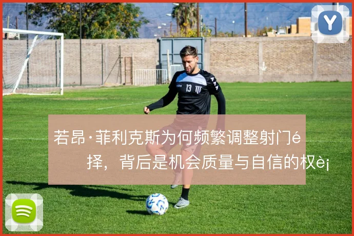 若昂·菲利克斯为何频繁调整射门选择,背后是机会质量与自信的权衡